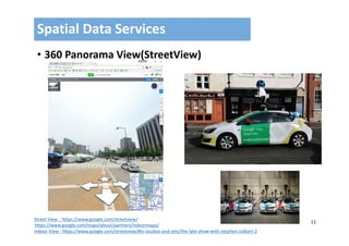 11
• 360 Panorama View(StreetView)
Spatial Data Services
Street View  : https://www.google.com/streetview/
https://www.google.com/maps/about/partners/indoormaps/
Indoor View : https://www.google.com/streetview/#tv‐studios‐and‐sets/the‐late‐show‐with‐stephen‐colbert‐2
 