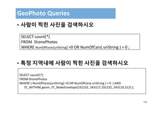 113
• 사람이 찍힌 사진을 검색하시오
• 특정 지역내에 사람이 찍힌 사진을 검색하시오
GeoPhoto Queries 
SELECT count(*)
FROM  DronePhotos
WHERE NumOfFaces(uriString) >0 OR NumOfCars( uriString ) > 0 ;
SELECT count(*)
FROM DronePhotos
WHERE ( NumOfFaces(uriString) >0 OR NumOfCars( uriString ) > 0  ) AND 
ST_WITHIN( geom, ST_MakeEnvelope(191232, 243117,191232, 243119,312) );
 