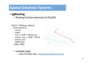 24
• pgRouting
• Routing function extension to PostGIS
• example page
• New York Bike Map : http://www.ridethecity.com/
Spatial Database Systems 
SELECT * FROM pgr_dijkstra('
SELECT gid AS id,
source,
target,
cost_s / 3600 * 100 AS cost,
reverse_cost_s / 3600 * 100 AS 
reverse_cost
FROM ways',
13009, 3986);
 