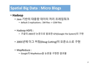 27
• Hadoop
• Java 기반의 대용량 데이터 처리 프레임워크
• default 3 replications : 5M files ‐> 15M files
• Hadoop HDFS : 
• 구글의 2003년 논문으로 발표한 GFS(Google File System)의 구현
• 2005년에 더그 커팅(Doug Cutting)이 오픈소스로 구현
• MapReduce : 
• Google의 MapReduce을 논문을 구현한 결과물
Spatial Big Data : Micro Blogs
 