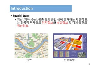 3
• Spatial Data
• 지상, 지하, 수상, 공중 등의 공간 상에 존재하는 자연적 또
는 인공적 객체들의 위치정보와 속성정보 및 객체 들간의
위상정보
Introduction
(a) GIS (b) BIM(CAD)
 