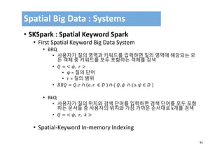 43
• SKSpark : Spatial Keyword Spark
• First Spatial Keyword Big Data System
• BRQ
• 사용자가 질의 영역과 키워드를 입력하면 질의 영역에 해당되는 모
든 객체 중 키워드를 모두 포함하는 객체를 검색
• 	 ,
• = 질의 단어
• = 질의 범위
• . ∩ . 	 ∈ 	 ∩ 	 . 	 ∩ . ∈ 	
• BkQ
• 사용자가 질의 위치와 검색 단어를 입력하면 검색 단어를 모두 포함
하는 문서들 중 사용자의 위치와 가장 가까운 순서대로 k개를 검색
• 	 , ,
• Spatial‐Keyword In‐memory Indexing
Spatial Big Data : Systems
 