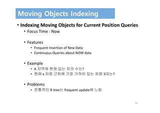 60
Moving Objects Indexing
• Indexing Moving Objects for Current Position Queries
• Focus Time : Now
• Features
• Frequent Insertion of New Data
• Continuous Queries about NOW data
• Example
• A 지역에 현재 있는 차의 수는?
• 현재 x 지점 근처에 가장 가까이 있는 차량 3대는?
• Problems
• 전통적인 R‐tree는 frequent update에 느림
 