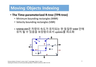 62
Moving Objects Indexing
• The Time‐parameterized R‐tree (TPR‐tree) 
• Minimum bounding rectangles (MBR)
• Velocity bounding rectangles (VBR)
• MBR&VBR은 차량의 속도가 유지되는 한 동일한 MBR 안에
유지 될 수 있음을 보장함으로서 update를 최소화
Simonas Saltenis, Christian S. Jensen, Scott T. Leutenegger, Mario A. López:
Indexing the Positions of Continuously Moving Objects. SIGMOD Conference 2000: 331‐342
 