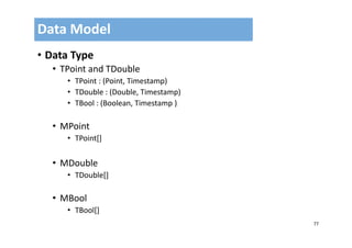 77
• Data Type
• TPoint and TDouble
• TPoint : (Point, Timestamp)
• TDouble : (Double, Timestamp)
• TBool : (Boolean, Timestamp )
• MPoint
• TPoint[]
• MDouble
• TDouble[]
• MBool
• TBool[]
Data Model
 