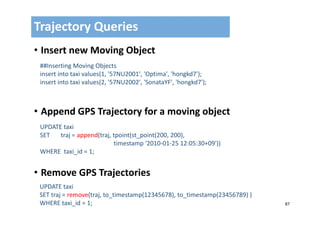 87
• Insert new Moving Object
• Append GPS Trajectory for a moving object
• Remove GPS Trajectories
Trajectory Queries
##Inserting Moving Objects
insert into taxi values(1, '57NU2001', 'Optima', 'hongkd7');
insert into taxi values(2, '57NU2002', 'SonataYF', 'hongkd7');
UPDATE taxi 
SET       traj = append(traj, tpoint(st_point(200, 200), 
timestamp '2010‐01‐25 12:05:30+09')) 
WHERE  taxi_id = 1;
UPDATE taxi 
SET traj = remove(traj, to_timestamp(12345678), to_timestamp(23456789) )
WHERE taxi_id = 1;
 