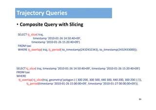 89
• Composite Query with Slicing
Trajectory Queries
SELECT tj_slice( traj, 
timestamp '2010‐01‐26 14:50:40+09', 
timestamp '2010‐01‐26 15:20:40+09')
FROM taxi
WHERE tj_overlap( traj, tj_period( to_timestamp(2432432343), to_timestamp(2432433000));
SELECT tj_slice( traj, timestamp '2010‐01‐26 14:50:40+09', timestamp '2010‐01‐26 15:20:40+09')
FROM taxi
WHERE 
tj_overlap( tj_slice(traj, geometry(‘polygon ( ( 300 200, 300 300, 440 300, 440 200, 300 200 ) )')),     
tj_period(timestamp '2010‐01‐26 15:00:00+09', timestamp '2010‐01‐27 00:00:00+09'));
 