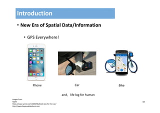 97
• New Era of Spatial Data/Information
• GPS Everywhere!
Introduction
images from 
Apple
https://www.wired.com/2009/06/black‐box‐for‐the‐car/
http://www.bayareabikeshare.com
CarPhone Bike
and,   life log for human
 