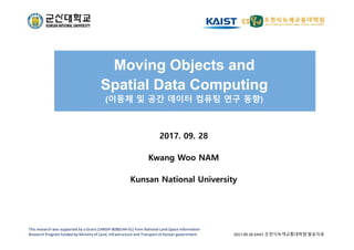 Moving Objects and
Spatial Data Computing
(이동체 및 공간 데이터 컴퓨팅 연구 동향)
2017. 09. 28
Kwang Woo NAM
kwnam@kunsan.ac.kr
Kunsan National University
This research was supported by a Grant (14NSIP‐B080144‐01) from National Land Space Information 
Research Program funded by Ministry of Land, Infrastructure and Transport of Korean government. 2017.09.28 KAIST 조천식녹색교통대학원 발표자료
 