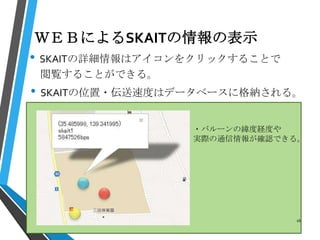 ＷＥＢによるSKAITの情報の表示
• SKAITの詳細情報はアイコンをクリックすることで
閲覧することができる。
• SKAITの位置・伝送速度はデータベースに格納される。
・バルーンの緯度経度や
実際の通信情報が確認できる。
16
 