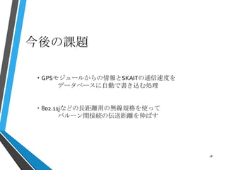 今後の課題
18
・GPSモジュールからの情報とSKAITの通信速度を
データベースに自動で書き込む処理
・802.11jなどの長距離用の無線規格を使って
バルーン間接続の伝送距離を伸ばす
 