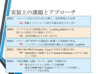 実装上の課題とアプローチ
8
課題① バルーンで浮かせるためには軽く、低消費電力が必要
無線インタフェース部や可視化部だけを上空へ
課題② アンテナなどの周波数が高い（2.4GHz,5.6GHz)ものを
地上から延長すると減衰しやすい
送受信機込みで上空へあげる
課題③ バルーン間で利用する電波法に配慮した周波数の決定。
バックボーンには混信削減の観点から5.6GHz（4.9GHz)
課題④ 市販のWi-Fi製品はVyatta／Linuxに未対応の製品が多い
VMnet経由で制御するためVyattaをWindows上のゲストOS
として実行
課題⑤ 可視化機能（LED、カメラ、GPS）の制御方法
組み込みマイコンを使って分散制御
LEDはSNMPGETでVyattaのトラフィックを収集し、
スクリプトで色を変化
 