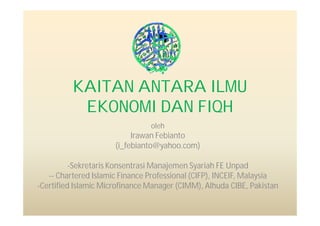 KAITAN ANTARA ILMU
           EKONOMI DAN FIQH
                                oleh
                           Irawan Febianto
                      (i_febianto@yahoo.com)

          -Sekretaris Konsentrasi Manajemen Syariah FE Unpad
   -- Chartered Islamic Finance Professional (CIFP), INCEIF, Malaysia
-Certified Islamic Microfinance Manager (CIMM), Alhuda CIBE, Pakistan
 