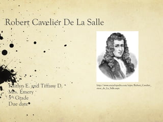 Robert Cavelier De La Salle Kaitlyn E. and Tiffany D.  Mrs. Emery 5 th  Grade Due date http://www.encyclopedia.com/topic/Robert_Cavelier_sieur_de_La_Salle.aspx 