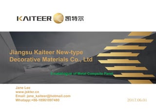 Jiangsu Kaiteer New-type
Decorative Materials Co., Ltd
Jane Lee
www.jskter.cn
Email: jane_kaiteer@hotmail.com
Whatapp:+86-18961097480 2017.06.01
E-catalogue of Metal Compsite Panel
 
