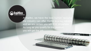 At Kaitko, we have the best human resource
the industry can offer. Kaitko is a big industry
and we are certain you will fit in anywhere.
As long as you qualify for the position,
you will get the job.
 