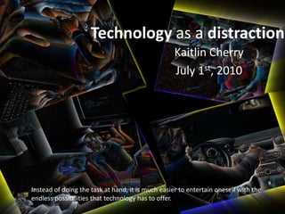 Technology as a distraction Kaitlin Cherry July 1st, 2010 Instead of doing the task at hand, it is much easier to entertain oneself with the endless possibilities that technology has to offer. 
