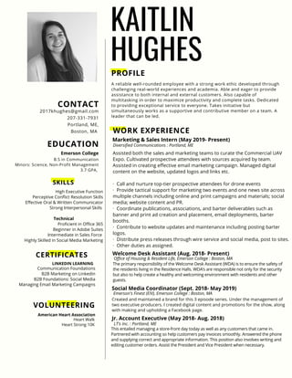 KAITLIN
HUGHES
PROFILE
A reliable well-rounded employee with a strong work ethic developed through
challenging real-world experiences and academia. Able and eager to provide
assistance to both internal and external customers. Also capable of
multitasking in order to maximize productivity and complete tasks. Dedicated
to providing exceptional service to everyone. Takes initiative but
simultaneously works as a supportive and contributive member on a team. A
leader that can be led.
WORK EXPERIENCE
Diversified Communications : Portland, ME
Marketing & Sales Intern (May 2019- Present)
Assisted both the sales and marketing teams to curate the Commercial UAV
Expo. Cultivated prospective attendees with sources acquired by team.
Assisted in creating effective email marketing campaign. Managed digital
content on the website, updated logos and links etc.
· Call and nurture top-tier prospective attendees for drone events   
·  Provide tactical support for marketing two events and one news site across
multiple channels including online and print campaigns and materials; social
media; website content and PR.
· Coordinate publications, associations, and barter deliverables such as
banner and print ad creation and placement, email deployments, barter
booths.
· Contribute to website updates and maintenance including posting barter
logos.
·  Distribute press releases through wire service and social media, post to sites.
· Other duties as assigned.
Office of Housing & Resident Life, Emerson College : Boston, MA
Welcome Desk Assistant (Aug. 2018- Present)
The primary responsibility of the Welcome Desk Assistant (WDA) is to ensure the safety of
the residents living in the Residence Halls. WDA’s are responsible not only for the security
but also to help create a healthy and welcoming environment with residents and other
guests.
CONTACT
2017khughes@gmail.com
207-331-7931
Portland, ME,
Boston, MA
EDUCATION
B.S in Communication
Minors: Science, Non-Profit Management
3.7 GPA,
Emerson College
CERTIFICATES
Communication Foundations
B2B Marketing on Linkedin
B2B Foundations: Social Media
Managing Email Marketing Campaigns
LINKEDIN LEARNING
VOLUNTEERING
Heart Walk
Heart Strong 10K
American Heart Association
Emerson's Finest (EIV), Emerson College : Boston, MA
Social Media Coordinator (Sept. 2018- May 2019)
Created and maintained a brand for this 3 episode series. Under the management of
two executive producers. I created digital content and promotions for the show, along
with making and upholding a Facebook page.
LT's Inc. : Portland, ME
Jr. Account Executive (May 2018- Aug. 2018)
This entailed managing a store-front day today as well as any customers that came in.
Partnered with accounting so help customers pay invoices smoothly. Answered the phone
and supplying correct and appropriate information. This position also involves writing and
editing customer orders. Assist the President and Vice President when necessary.
SKILLS
High Executive Function
Perceptive Conflict Resolution Skills
Effective Oral & Written Communicator
Strong Interpersonal Skills
Technical
Proficient in Office 365
Beginner in Adobe Suites
Intermediate in Sales Force
Highly Skilled in Social Media Marketing
 
