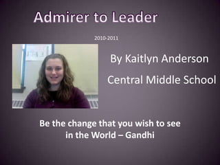 Admirer to Leader                                     2010-2011  By Kaitlyn Anderson Central Middle School Be the change that you wish to see in the World – Gandhi    