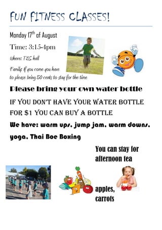 FUN FITNESS CLASSES!<br />268478031813500Monday 17th of August<br />Time: 3:15-4pm470535015176500<br />Where: TES hall<br />Family: If you come you have to please bring 50 cents to stay for the time<br />Please bring your own water bottle<br />If you don’t have your water bottle for $1 you can buy a bottle We have: warm ups, jump jam, warm downs, yoga, Thai Boe Boxing<br />2294890100393500-19050096075500You can stay for afternoon tea apples,  carrots<br />