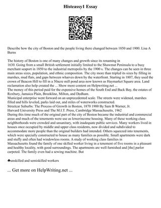 Histeassy1 Essay
Describe how the city of Boston and the people living there changed between 1850 and 1900. Lisa A
Burns
The history of Boston is one of many changes and growth since its renaming in
1630. Going from a small British settlement initially limited to the Shawmut Peninsula to a busy
merchant seaport in 1850 to the industrial metropolis by the 1900 s. The changes can be seen in three
main areas sizes, population, and ethnic composition. The city more than tripled its sizes by filling in
marshes, mud flats, and gaps between wharves down by the waterfront. Starting in 1807, they used the
crown of Beacon Hill to fill in a 50­
acre mill pond area now known as Haymarket Square area. Land
reclamation also help created the ... Show more content on Helpwriting.net ...
The money of this period paid for the expensive homes of the South End and Back Bay, the estates of
Roxbury, Jamaica Plain, Brookline, Milton, and Dedham.
Municipal enterprise went forward on an unprecedented scale. The streets were widened, marshes
filled and hills leveled, parks laid out, and miles of waterworks constructed.
Streetcar Suburbs: The Process of Growth in Boston, 1870 1900 By Sam B Warner, Jr.
Harvard University Press and The M.I.T. Press, Cambridge Massachusetts, 1962
During this time much of the original part of the city of Boston became the industrial and commercial
areas and much of the tenements were use as lower­
income housing. Many of these working class
neighborhoods were crowded and unsanitary, with inadequate public services. Many workers lived in
houses once occupied by middle and upper class residents, now divided and subdivided to
accommodate more people than the original builders had intended. Others squeezed into tenements,
which were specially constructed to house as many families as possible. Small apartments were dark
and stuffy and often had windowless rooms. A study of working class families in
Massachusetts found the family of one skilled worker living in a tenement of five rooms in a pleasant
and healthy locality, with good surroundings. The apartments are well furnished and [the] parlor
carpeted. The family even had a sewing machine. But
unskilled and semiskilled workers
... Get more on HelpWriting.net ...
 