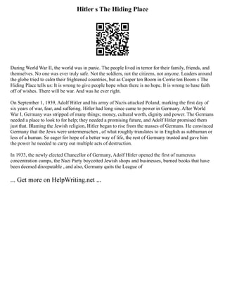 Hitler s The Hiding Place
During World War II, the world was in panic. The people lived in terror for their family, friends, and
themselves. No one was ever truly safe. Not the soldiers, not the citizens, not anyone. Leaders around
the globe tried to calm their frightened countries, but as Casper ten Boom in Corrie ten Boom s The
Hiding Place tells us: It is wrong to give people hope when there is no hope. It is wrong to base faith
off of wishes. There will be war. And was he ever right.
On September 1, 1939, Adolf Hitler and his army of Nazis attacked Poland, marking the first day of
six years of war, fear, and suffering. Hitler had long since came to power in Germany. After World
War I, Germany was stripped of many things; money, cultural worth, dignity and power. The Germans
needed a place to look to for help; they needed a promising future, and Adolf Hitler promised them
just that. Blaming the Jewish religion, Hitler began to rise from the masses of Germans. He convinced
Germany that the Jews were untermenschen , of what roughly translates to in English as subhuman or
less of a human. So eager for hope of a better way of life, the rest of Germany trusted and gave him
the power he needed to carry out multiple acts of destruction.
In 1933, the newly elected Chancellor of Germany, Adolf Hitler opened the first of numerous
concentration camps, the Nazi Party boycotted Jewish shops and businesses, burned books that have
been deemed disreputable , and also, Germany quits the League of
... Get more on HelpWriting.net ...
 