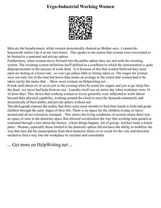 Ergo-Industrial Working Women
Men are the breadwinners, while women domestically chained as Mother says...I cannot do
housework unless I do it in my own house . This speaks to the notion that women were envisioned to
be limited to a maternal and private sphere.
Furthermore, when women move forward into the public sphere they are met with the sweating
system. The sweating system definition itself defined as a condition in which the remuneration is quite
disproportionate to the amount of work done . It is because of this that women believed they need
open air skating at a lower rate...we can t go unless John or Jimmy takes us. The wages for women
were not only low at the time but lower than males on average to the extent that women had to be
taken out by the males that ... Show more content on Helpwriting.net ...
It took until about six or seven pm in the evening when he wants his supper and you to go sleep like
the dead...we never had help from no one . Laundry itself was an entire day when workdays were 10
16 hour days. This shows that working women or wives generally were subjected to work labour
beyond their physical capability, working around the clock to meet the demands monetarily and
domestically of their public and private sphere without aid.
The photograph exposes the reality that there were more mouths to feed than hands to hold and guide
children through the early stages of their life. There is no space for the children to play or move
around and all are extremely cramped. . This shows the living conditions of women where there was
no space or time in the domestic space that allowed socialization the way that working men gained as
reiterated through a lure about the factory...where things happen...bit of gossip...kitchen looks a lonely
place . Women, especially those limited to the domestic sphere did not have the ability to mobilize the
way that men did for emancipation from their domestic duties or to vouch for the vote and therefore
needed to find a way into the workplace to circulate and consolidate
... Get more on HelpWriting.net ...
 