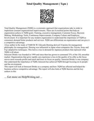 Total Quality Management ( Tqm )
Total Quality Management (TQM) is a systematic approach that organizations take in order to
implement constant organizational improvements. There are 8 essential points that help an
organization achieve it TQM goals: Training, executive management, Customer Focus, Decision
Making, Methodology Tools, Continuous Improvements, Company Culture and Employee
Involvement. It is important for any modern organization to understand the importance of TQM as
consumers demand better products and services. TQM can differentiate an organization and can give it
a competitive advantage.
A key author in the study of TQM Dr W. Edwards Deming derived 14 points for management
philosophy for management. Deming was influential in Japan when companies like Toyota, Sony and
Fuji adopted his techniques. This led to a rise in demand for Japanese products that represent what
TQM is all about.
Innocent Drinks was founded in 1999 and since then has grown to command 75% of the UK smoothie
market. Organizations that grow rapidly can experience a loss in the quality of its offer as the focus
moves more towards profits and reach and loses its focus on quality. Innocent Drinks is one company
that understand the importance of TQM, Innocent has achieved TQM through focusing on its people
and the environment.
This report will look at Innocent Drinks as a company and how TQM has affected and helped the
business achieve competitive advantage. The report will also look at TQM theories and the key
authors in this
... Get more on HelpWriting.net ...
 