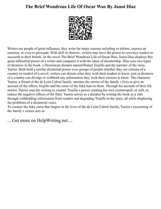 The Brief Wondrous Life Of Oscar Wao By Junot Diaz
Writers are people of great influence; they write for many reasons including to inform, express an
emotion, or even to persuade. With skill in rhetoric, writers may have the power to convince readers to
succumb to their beliefs. In the novel The Brief Wondrous Life of Oscar Wao, Junot Díaz displays this
great influential power of a writer and compares it with the ideas of dictatorship. Díaz uses two types
of dictators in the book: a Dominican dictator named Rafael Trujillo and the narrator of the story,
Yunior. Both hold a similar dictatorial power over groups of people whether they are citizens of a
country or readers of a novel; writers can dictate what they wish their readers to know, just as dictators
of a country can divulge or withhold any information they wish their citizens to know. The character
Yunior, a friend of the de León Cabral family, narrates the stories of the family s lives to give an
account of the effects Trujillo and the curse of the fukú had on them. Through his account of their life
stories, Yunior uses his writing to counter Trujillo s power creating his own counterspell, or zafa, to
reduce the negative effects of the fukú. Yunior serves as a dictator by writing the book as a zafa
through withholding information from readers and degrading Trujillo in the story, all while displaying
the problems of a dictatorial voice.
To counter the fukú curse that lingers in the lives of the de León Cabral family, Yunior s recounting of
the family s stories acts as
... Get more on HelpWriting.net ...
 