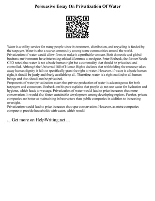 Persuasive Essay On Privatization Of Water
Water is a utility service for many people since its treatment, distribution, and recycling is funded by
the taxpayer. Water is also a scarce commodity among some communities around the world.
Privatization of water would allow firms to make it a profitable venture. Both domestic and global
business environments have interesting ethical dilemmas to navigate. Peter Brabeck, the former Nestle
CEO noted that water is not a basic human right but a commodity that should be privatized and
controlled. Although the Universal Bill of Human Rights declares that withholding the resource takes
away human dignity it fails to specifically grant the right to water. However, if water is a basic human
right, it should be justly and freely available to all. Therefore, water is a right entitled to all human
beings and thus should not be privatized.
Proponents of water privatization assert that private production of water is advantageous for both
taxpayers and consumers. Brabeck, on his part explains that people do not use water for hydration and
hygiene, which leads to wastage. Privatization of water would lead to price increases thus more
conservation. It would also foster sustainable development among developing regions. Further, private
companies are better at maintaining infrastructure than public companies in addition to increasing
oversight.
Privatization would lead to price increases thus spur conservation. However, as more companies
compete to provide households with water, which would
... Get more on HelpWriting.net ...
 