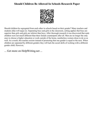 Should Children Be Allowed In Schools Research Paper
Should children be segregated from each other in schools based on their gender? Many teachers and
students alike will argue no. Separating boys and girls in the classroom, setting applies that boys are
superior than girls and girls are inferior than boys. After thorough research it was discovered that male
children were not much different than there female counterparts after all. Men are no longer the only
ones to choose a higher education or work outside of the home, numberless women chose to do so as
well. As a result, this teaches sexism instead of promoting that one gender is equal to the next. When
children are separated by different genders they will lack the social skills of working with a different
gender child. However,
... Get more on HelpWriting.net ...
 