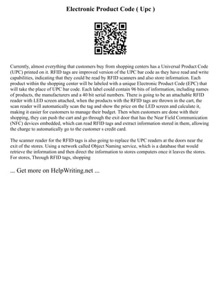 Electronic Product Code ( Upc )
Currently, almost everything that customers buy from shopping centers has a Universal Product Code
(UPC) printed on it. RFID tags are improved version of the UPC bar code as they have read and write
capabilities, indicating that they could be read by RFID scanners and also store information. Each
product within the shopping center will be labeled with a unique Electronic Product Code (EPC) that
will take the place of UPC bar code. Each label could contain 96 bits of information, including names
of products, the manufacturers and a 40 bit serial numbers. There is going to be an attachable RFID
reader with LED screen attached, when the products with the RFID tags are thrown in the cart, the
scan reader will automatically scan the tag and show the price on the LED screen and calculate it,
making it easier for customers to manage their budget. Then when customers are done with their
shopping, they can push the cart and go through the exit door that has the Near Field Communication
(NFC) devices embedded, which can read RFID tags and extract information stored in them, allowing
the charge to automatically go to the customer s credit card.
The scanner reader for the RFID tags is also going to replace the UPC readers at the doors near the
exit of the stores. Using a network called Object Naming service, which is a database that would
retrieve the information and then direct the information to stores computers once it leaves the stores.
For stores, Through RFID tags, shopping
... Get more on HelpWriting.net ...
 