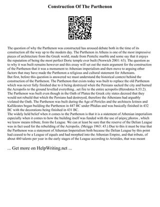 Construction Of The Parthenon
The question of why the Parthenon was constructed has aroused debate both in the time of its
construction all the way up to the modern day. The Parthenon in Athens is one of the most impressive
pieces of architecture from the Greek world, made from Pentelic marble and some say that it enjoys
the reputation of being the most perfect Doric temple ever built (Norwich 2001: 63). The question as
to why it was built remains however and this essay will set out the main argument for the construction
of the Parthenon that it was a monument to Athenian imperialism and then move to arguing other
factors that may have made the Parthenon a religious and cultural statement for Athenians.
But first, before this question is answered we must understand the historical context behind the
construction of the Parthenon. The Parthenon that exists today was built to replace the old Parthenon
which was never fully finished due to it being destroyed when the Persians sacked the city and burned
the Acropolis to the ground levelled everything...set fire to the entire acropolis (Herodotus 8.53.2).
The Parthenon was built even though in the Oath of Platea the Greek city states decreed that they
would not rebuild that which the Persians had destroyed, therefore the Athenians had arguably
violated the Oath. The Parthenon was built during the Age of Pericles and the architects Ictinos and
Kallikrates began building the Parthenon in 447 BC under Phidias and was basically finished in 432
BC with the decorations being finished in 431 BC.
The widely held belief when it comes to the Parthenon is that it is a statement of Athenian imperialism
especially when it comes to how the building itself was funded with the use of φόρος phoros , which
we know means tribute, from the League. We can at least be sure that the reserve of the Delian League
was in fact used for the rebuilding of the Acropolis. (Meiggs 1963: 43.) Due to this it must be true that
the Parthenon was a statement of Athenian Imperialism both because the Delian League by this point
had ceased to be a League of equals and had morphed into the Athenian Empire, and that tribute, of
about 460 talents per year in the early stages of the League according to Aristides, that was meant
... Get more on HelpWriting.net ...
 