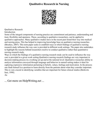 Qualitative Research in Nursing
Qualitative Research
Introduction
Some of the integral components of nursing practice are commitment and patience, understanding and
trust, flexibility and openness. These, according to qualitative researchers, can be applied to
qualitative approaches. Many qualitative studies have in the recent past found their way into medical
and nursing press. This has helped in improving knowledge base on qualitative nursing researches
(Brookes, 2007). This term paper seeks to establish ways in which findings of qualitative nursing
research study influence the way care is provided in different work settings. The paper also undertakes
to highlight the reasons behind researchers resolve to conduct qualitative rather than quantitative
nursing research study.
Ways in which the findings of a qualitative nursing research study can be used to influence the way
care is provided in a given work setting Qualitative nursing research findings are very important in
decision making process in a working set up and at the national level. Qualitative researches ability to
analyze information conveyed through language and behavior in natural setting makes it ideal for
capturing expressive information pertaining to beliefs, values, feelings and motivation. In the process
one finds himself in a position to learn directly from the patients about what they consider important.
This is very crucial in identifying variables that are important for future clinical studies (Berkwits
Inui, 1998).
An
... Get more on HelpWriting.net ...
 