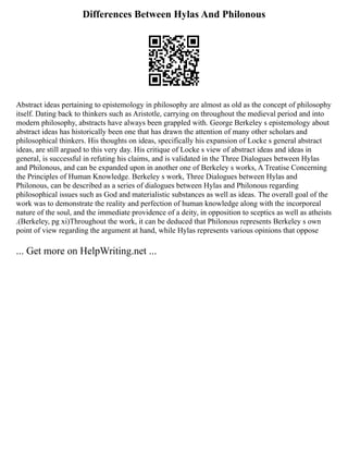Differences Between Hylas And Philonous
Abstract ideas pertaining to epistemology in philosophy are almost as old as the concept of philosophy
itself. Dating back to thinkers such as Aristotle, carrying on throughout the medieval period and into
modern philosophy, abstracts have always been grappled with. George Berkeley s epistemology about
abstract ideas has historically been one that has drawn the attention of many other scholars and
philosophical thinkers. His thoughts on ideas, specifically his expansion of Locke s general abstract
ideas, are still argued to this very day. His critique of Locke s view of abstract ideas and ideas in
general, is successful in refuting his claims, and is validated in the Three Dialogues between Hylas
and Philonous, and can be expanded upon in another one of Berkeley s works, A Treatise Concerning
the Principles of Human Knowledge. Berkeley s work, Three Dialogues between Hylas and
Philonous, can be described as a series of dialogues between Hylas and Philonous regarding
philosophical issues such as God and materialistic substances as well as ideas. The overall goal of the
work was to demonstrate the reality and perfection of human knowledge along with the incorporeal
nature of the soul, and the immediate providence of a deity, in opposition to sceptics as well as atheists
.(Berkeley, pg xi)Throughout the work, it can be deduced that Philonous represents Berkeley s own
point of view regarding the argument at hand, while Hylas represents various opinions that oppose
... Get more on HelpWriting.net ...
 