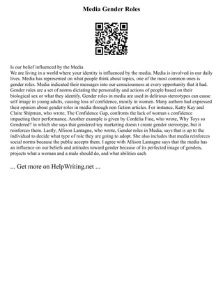 Media Gender Roles
Is our belief influenced by the Media
We are living in a world where your identity is influenced by the media. Media is involved in our daily
lives. Media has represented on what people think about topics, one of the most common ones is
gender roles. Media indicated their messages into our consciousness at every opportunity that it had.
Gender roles are a set of norms dictating the personality and actions of people based on their
biological sex or what they identify. Gender roles in media are used in delirious stereotypes can cause
self image in young adults, causing loss of confidence, mostly in women. Many authors had expressed
their opinion about gender roles in media through non fiction articles. For instance, Katty Kay and
Claire Shipman, who wrote, The Confidence Gap, confronts the lack of woman s confidence
impacting their performance. Another example is given by Cordelia Fine, who wrote, Why Toys so
Gendered? in which she says that gendered toy marketing doesn t create gender stereotype, but it
reinforces them. Lastly, Allison Lantagne, who wrote, Gender roles in Media, says that is up to the
individual to decide what type of role they are going to adopt. She also includes that media reinforces
social norms because the public accepts them. I agree with Allison Lantagne says that the media has
an influence on our beliefs and attitudes toward gender because of its perfected image of genders,
projects what a woman and a male should do, and what abilities each
... Get more on HelpWriting.net ...
 