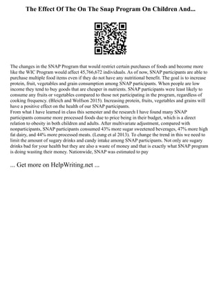 The Effect Of The On The Snap Program On Children And...
The changes in the SNAP Program that would restrict certain purchases of foods and become more
like the WIC Program would affect 45,766,672 individuals. As of now, SNAP participants are able to
purchase multiple food items even if they do not have any nutritional benefit. The goal is to increase
protein, fruit, vegetables and grain consumption among SNAP participants. When people are low
income they tend to buy goods that are cheaper in nutrients. SNAP participants were least likely to
consume any fruits or vegetables compared to those not participating in the program, regardless of
cooking frequency. (Bleich and Wolfson 2015). Increasing protein, fruits, vegetables and grains will
have a positive effect on the health of our SNAP participants.
From what I have learned in class this semester and the research I have found many SNAP
participants consume more processed foods due to price being in their budget, which is a direct
relation to obesity in both children and adults. After multivariate adjustment, compared with
nonparticipants, SNAP participants consumed 43% more sugar sweetened beverages, 47% more high
fat dairy, and 44% more processed meats. (Leung et al 2013). To change the trend in this we need to
limit the amount of sugary drinks and candy intake among SNAP participants. Not only are sugary
drinks bad for your health but they are also a waste of money and that is exactly what SNAP program
is doing wasting their money. Nationwide, SNAP was estimated to pay
... Get more on HelpWriting.net ...
 