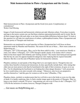 Male homoeroticism in Plato s Symposium and the Greek...
Male homoeroticism in Plato s Symposium and the Greek lyric poets: Complimentary or
contradictory?
Works Cited Missing
Images of male homosocial and homoerotic relations pervade Athenian culture. From plays to poetry
and jugs to the justice system one can find these relations represented pictorially and in words. But do
all these images align with each other or are there irreconcilable differences between them? To look at
this question we will take two small pieces of culture, a philosophical treatise, Plato s Symposium and
the lyric poetry of Theognis and Anacreon.
Homoerotics are mentioned in several speeches in Plato s Symposium but I will focus on those
statements made by Phaedras and Pausanias. The reason for the use of these ... Show more content on
Helpwriting.net ...
(Theognis, 1267 1270) and again, ?Boy, you?re like those adrift in risks, / your mood now friendly to
some, now others.? (Theognis, 1257 1258) Theognis speaks clearly of an erastes who?s virtuous
behavior has been repaid with infidelity and ?slutting around.? The erastes feels betrayed and regretful
that this boy he cares for appears headed for dangerous risks implying htta he expects honorable
behavior. But this is not the end of Phaedras? praise for homoerotic relations.
Phaedras continues on and speaks of the things that Love can inspire men to. Though he does not
confine these benefits to homosocial interactions, he does specifically include them. After stating that
older men are more prone to die than be humiliated in the sight of their eromenos, he goes on to say
that, ??as for abandoning his boyfriend or not helping him when danger threatens ? well, possession
by love would infuse even utter cowards with courage. ? Moreover, only lovers are prepared to
sacrifice themselves ? and this goes for women as well as men.? (Phaedras, 179a)
Phaedras claims, similarly to modern poets that love will drive one to the brink or even over the edge
of death. It is hardly surprising, then, to find a similar image again in the poetry of Theognis, ?Boy, as
long as your cheek is smooth, I?ll never / stop praising you, not even if I have to die.? (Theognis, 1327
1334) On the inclusion of women, however, Theognis disagrees with
... Get more on HelpWriting.net ...
 