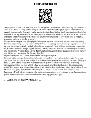 Field Career Report
When graduation started to come around, deciding what I wanted to for the rest of my life still wasn t
clear to me. I was looking for that one perfect career where I could support myself and not have to
depend on anyone else financially. After getting frustrated and feeling like I wasn t going to find what
I wanted to do, my dad talked to me about physical therapy and told me what benefits would come out
at the end when I was done with school. He talked to me about one of his cousins who is currently
employed and how great she is doing.
I looked into it deeper, read what physical therapists do, what their wages are, and most importantly
how much schooling it would require. I then talked to someone personally and got a general overview
of what she does specifically and physical therapy in general. After deciding this is what I wanted to
do, I wanted these four things: a good income, flexible schedule, benefits, be financially independent
and promotions. With the Field Career Report, I plan to have more knowledge about physical therapy
and if it s what I want to do for the rest of my life.
Physical therapists are ... Show more content on Helpwriting.net ...
I interviewed a physical therapist in my hometown who has been working in this career for several
years now. She gave me a great insight how physical therapy really works and all the small things you
need to know for this career that wouldn t necessarily need to have. First, the most interesting
information she told me was when I asked her, where do you think the future of this occupation is
going? Her answer was, physical therapists would soon be right hands to surgeons so the patient doesn
t have to keep going back to the doctor or the PT (Tronstad). Also, that PT will transition into
becoming a PA, physician associate, who performs examinations or procedures, prescribe medication,
get ahold of medical histories almost similar to what a physical therapist
... Get more on HelpWriting.net ...
 