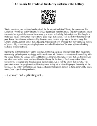 The Failure Of Tradition In Shirley Jackson s The Lottery
Would you stone your neighborhood to death for the sake of tradition? Shirley Jackson wrote The
Lottery in 1948 to tell a story about how savage people can be for tradition. The story is about a small
town who has a yearly lottery and the winner gets stoned to death by their neighbors. The thought is
that if you have a lottery, then you will have good crops that season. This short story tells the tale of
poor Tessie Hutchinson who is stoned by her own town, her son helps too. In the short story The
Lottery, Shirley Jackson argues that all people, regardless of how civilized they may seem, are capable
of great evil by contrasting seemingly pleasant and relatable details of the town with the shocking
barbarity of their tradition.
Despite the fact that they have yearly stonings, the townspeople are relatively nice. They have many
community gatherings that are happy, unlike the lottery. Mr. Summers conducts the lottery along with
the square dances, the teenage club, and Halloween program. It is very obvious that Mr. Summers, is
not a bad man, so he cannot, and should not be blamed for the lottery. The lottery makes all the
townspeople look cruel and dehumanizing, but they are not, it is just the lottery that is awful. This
goes to show that the people do horrible things even if they are not horrible people. Secondly, all the
town does the lottery so that they can have good crops that season. Lottery in June, corn will be heavy
soon. Good crops lead to good sales
... Get more on HelpWriting.net ...
 