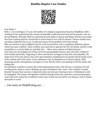 Buddha Baptist Case Studies
Case Study 1:
Bob is a very intelligent, 25 year old member of a religious organization based on Buddhism. Bob s
working for this organization has caused considerable conflict between him and his parents, who are
devout Baptists. Recently, Bob has experienced acute spells of nausea and fatigue that have prevented
him from working and have forced him to return home to live with his parents. Various medical tests
are being conducted, but as yet, no physical causes for his problems have been found.
Bob was raised as a devout Baptists but his work involved him with a completely different religion
which can cause conflicts. These conflicts can cause him to question his life, his family, and the world
around him or even his behavior and daily life. ... Show more content on Helpwriting.net ...
Later that year, he dropped out of these activities and gradually became more and more withdrawn
from friends and family. Neglecting to shave and shower, he began to look dirty and unhealthy. He
spent most of his time alone in his room and sometimes complained to his parents that he heard voices
in the curtains and in the closet. In his sophomore year, he dropped out of school entirely. With
increasing anxiety and agitation, he began to worry that the Nazis were plotting to kill his family and
kidnap him.
Jim definitely could have anxiety that is becoming paranoia due to the fact he is worrying a lot and
avoiding basic needs as well as thinking up crazy contraptions like voices. This could be a mental
disorder because basic anxiety or depression does not sum up to hearing voices or thinking he could
be kidnapped. The anxiety and agitation could be biological but also could have some psychological
issues that were caused by an unknown cause since it does not say and he was doing so well in school
and sports or social
... Get more on HelpWriting.net ...
 