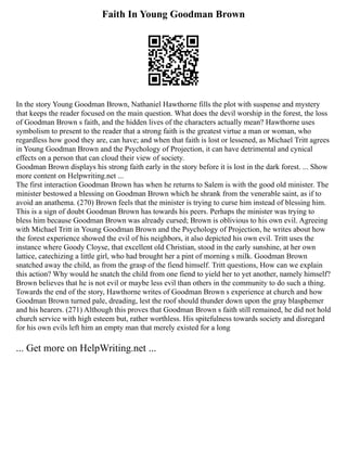 Faith In Young Goodman Brown
In the story Young Goodman Brown, Nathaniel Hawthorne fills the plot with suspense and mystery
that keeps the reader focused on the main question. What does the devil worship in the forest, the loss
of Goodman Brown s faith, and the hidden lives of the characters actually mean? Hawthorne uses
symbolism to present to the reader that a strong faith is the greatest virtue a man or woman, who
regardless how good they are, can have; and when that faith is lost or lessened, as Michael Tritt agrees
in Young Goodman Brown and the Psychology of Projection, it can have detrimental and cynical
effects on a person that can cloud their view of society.
Goodman Brown displays his strong faith early in the story before it is lost in the dark forest. ... Show
more content on Helpwriting.net ...
The first interaction Goodman Brown has when he returns to Salem is with the good old minister. The
minister bestowed a blessing on Goodman Brown which he shrank from the venerable saint, as if to
avoid an anathema. (270) Brown feels that the minister is trying to curse him instead of blessing him.
This is a sign of doubt Goodman Brown has towards his peers. Perhaps the minister was trying to
bless him because Goodman Brown was already cursed; Brown is oblivious to his own evil. Agreeing
with Michael Tritt in Young Goodman Brown and the Psychology of Projection, he writes about how
the forest experience showed the evil of his neighbors, it also depicted his own evil. Tritt uses the
instance where Goody Cloyse, that excellent old Christian, stood in the early sunshine, at her own
lattice, catechizing a little girl, who had brought her a pint of morning s milk. Goodman Brown
snatched away the child, as from the grasp of the fiend himself. Tritt questions, How can we explain
this action? Why would he snatch the child from one fiend to yield her to yet another, namely himself?
Brown believes that he is not evil or maybe less evil than others in the community to do such a thing.
Towards the end of the story, Hawthorne writes of Goodman Brown s experience at church and how
Goodman Brown turned pale, dreading, lest the roof should thunder down upon the gray blasphemer
and his hearers. (271) Although this proves that Goodman Brown s faith still remained, he did not hold
church service with high esteem but, rather worthless. His spitefulness towards society and disregard
for his own evils left him an empty man that merely existed for a long
... Get more on HelpWriting.net ...
 