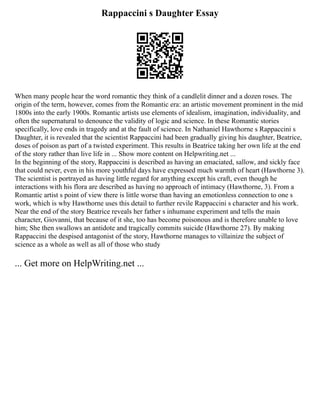 Rappaccini s Daughter Essay
When many people hear the word romantic they think of a candlelit dinner and a dozen roses. The
origin of the term, however, comes from the Romantic era: an artistic movement prominent in the mid
1800s into the early 1900s. Romantic artists use elements of idealism, imagination, individuality, and
often the supernatural to denounce the validity of logic and science. In these Romantic stories
specifically, love ends in tragedy and at the fault of science. In Nathaniel Hawthorne s Rappaccini s
Daughter, it is revealed that the scientist Rappaccini had been gradually giving his daughter, Beatrice,
doses of poison as part of a twisted experiment. This results in Beatrice taking her own life at the end
of the story rather than live life in ... Show more content on Helpwriting.net ...
In the beginning of the story, Rappaccini is described as having an emaciated, sallow, and sickly face
that could never, even in his more youthful days have expressed much warmth of heart (Hawthorne 3).
The scientist is portrayed as having little regard for anything except his craft, even though he
interactions with his flora are described as having no approach of intimacy (Hawthorne, 3). From a
Romantic artist s point of view there is little worse than having an emotionless connection to one s
work, which is why Hawthorne uses this detail to further revile Rappaccini s character and his work.
Near the end of the story Beatrice reveals her father s inhumane experiment and tells the main
character, Giovanni, that because of it she, too has become poisonous and is therefore unable to love
him; She then swallows an antidote and tragically commits suicide (Hawthorne 27). By making
Rappaccini the despised antagonist of the story, Hawthorne manages to villainize the subject of
science as a whole as well as all of those who study
... Get more on HelpWriting.net ...
 