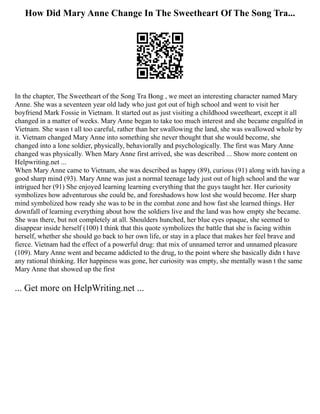 How Did Mary Anne Change In The Sweetheart Of The Song Tra...
In the chapter, The Sweetheart of the Song Tra Bong , we meet an interesting character named Mary
Anne. She was a seventeen year old lady who just got out of high school and went to visit her
boyfriend Mark Fossie in Vietnam. It started out as just visiting a childhood sweetheart, except it all
changed in a matter of weeks. Mary Anne began to take too much interest and she became engulfed in
Vietnam. She wasn t all too careful, rather than her swallowing the land, she was swallowed whole by
it. Vietnam changed Mary Anne into something she never thought that she would become, she
changed into a lone soldier, physically, behaviorally and psychologically. The first was Mary Anne
changed was physically. When Mary Anne first arrived, she was described ... Show more content on
Helpwriting.net ...
When Mary Anne came to Vietnam, she was described as happy (89), curious (91) along with having a
good sharp mind (93). Mary Anne was just a normal teenage lady just out of high school and the war
intrigued her (91) She enjoyed learning learning everything that the guys taught her. Her curiosity
symbolizes how adventurous she could be, and foreshadows how lost she would become. Her sharp
mind symbolized how ready she was to be in the combat zone and how fast she learned things. Her
downfall of learning everything about how the soldiers live and the land was how empty she became.
She was there, but not completely at all. Shoulders hunched, her blue eyes opaque, she seemed to
disappear inside herself (100) I think that this quote symbolizes the battle that she is facing within
herself, whether she should go back to her own life, or stay in a place that makes her feel brave and
fierce. Vietnam had the effect of a powerful drug: that mix of unnamed terror and unnamed pleasure
(109). Mary Anne went and became addicted to the drug, to the point where she basically didn t have
any rational thinking. Her happiness was gone, her curiosity was empty, she mentally wasn t the same
Mary Anne that showed up the first
... Get more on HelpWriting.net ...
 