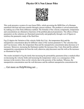 Physics Of A Non Linear Pdes
This work presents a system of a non linear PDEs, which governing the MHD flow of a Homann
nanofluid with heat and mass transfer through a porous medium. The problem is solved numerically
by making use of the finite difference method. The formulas of the velocity components, temperature
and concentration are obtained as functions of the problem physical parameters. The effects of these
parameters on the solutions are illustrated numerically and graphically through a set of figures to
reinforce the parametric study of the fluid flow.
Fig.(2) depicts the Variation of the velocity fields f(η) f (η) , the temperature θ(η) and the
nanoparticles concentration ϕ(η) for different values of the suction parameter S. The velocities f(η)
and f (η) increase; while, the temperature θ(η) and the nanoparticles concentration ϕ(η) decrease as S
increases. Moreover, increasing the Hartmann number Ha increases f(η), f (η)), θ(η) and the ambient
nanoparticles concentration far from the wall; otherwise, ϕ(η) decreases near the wall as Ha increases
as illustrated in Fig.(3).
The results included in Fig.(4) clarify that increasing the permeability parameter β has a marked effect
on decreasing the velocity fields and increasing the temperature values; as a consequence of the
increase in the resistive force on the velocity due to the porosity of the medium. Whereas, the
nanoparticles concentration near the wall decreases and the ambient nanoparticles concentration far
... Get more on HelpWriting.net ...
 