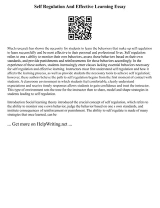 Self Regulation And Effective Learning Essay
Much research has shown the necessity for students to learn the behaviors that make up self regulation
to learn successfully and be most effective in their personal and professional lives. Self regulation
refers to one s ability to monitor their own behaviors, assess those behaviors based on their own
standards, and provide punishments and reinforcements for those behaviors accordingly. In the
experience of these authors, students increasingly enter classes lacking essential behaviors necessary
for self regulation and effective learning. Instructors must first understand self regulation and how it
affects the learning process, as well as provide students the necessary tools to achieve self regulation;
however, these authors believe the path to self regulation begins from the first moment of contact with
students. A classroom environment in which students feel comfortable, clearly understand
expectations and receive timely responses allows students to gain confidence and trust the instructor.
This type of environment sets the tone for the instructor then to share, model and shape strategies in
students leading to self regulation.
Introduction Social learning theory introduced the crucial concept of self regulation, which refers to
the ability to monitor one s own behavior, judge the behavior based on one s own standards, and
institute consequences of reinforcement or punishment. The ability to self regulate is made of many
strategies that once learned, can be
... Get more on HelpWriting.net ...
 