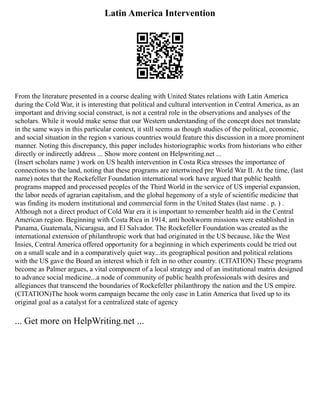 Latin America Intervention
From the literature presented in a course dealing with United States relations with Latin America
during the Cold War, it is interesting that political and cultural intervention in Central America, as an
important and driving social construct, is not a central role in the observations and analyses of the
scholars. While it would make sense that our Western understanding of the concept does not translate
in the same ways in this particular context, it still seems as though studies of the political, economic,
and social situation in the region s various countries would feature this discussion in a more prominent
manner. Noting this discrepancy, this paper includes historiographic works from historians who either
directly or indirectly address ... Show more content on Helpwriting.net ...
(Insert scholars name ) work on US health intervention in Costa Rica stresses the importance of
connections to the land, noting that these programs are intertwined pre World War II. At the time, (last
name) notes that the Rockefeller Foundation international work have argued that public health
programs mapped and processed peoples of the Third World in the service of US imperial expansion,
the labor needs of agrarian capitalism, and the global hegemony of a style of scientific medicine that
was finding its modern institutional and commercial form in the United States (last name . p. ) .
Although not a direct product of Cold War era it is important to remember health aid in the Central
American region. Beginning with Costa Rica in 1914, anti hookworm missions were established in
Panama, Guatemala, Nicaragua, and El Salvador. The Rockefeller Foundation was created as the
international extension of philanthropic work that had originated in the US because, like the West
Insies, Central America offered opportunity for a beginning in which experiments could be tried out
on a small scale and in a comparatively quiet way...its geographical position and political relations
with the US gave the Board an interest which it felt in no other country. (CITATION) These programs
become as Palmer argues, a vital component of a local strategy and of an institutional matrix designed
to advance social medicine...a node of community of public health professionals with desires and
allegiances that transcend the boundaries of Rockefeller philanthropy the nation and the US empire.
(CITATION)The hook worm campaign became the only case in Latin America that lived up to its
original goal as a catalyst for a centralized state of agency
... Get more on HelpWriting.net ...
 