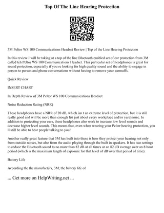 Top Of The Line Hearing Protection
3M Peltor WS 100 Communications Headset Review | Top of the Line Hearing Protection
In this review I will be taking at a top of the line Bluetooth enabled set of ear protection from 3M
called teh Peltor WS 100 Communications Headset. This particular set of headphones is great for
sound protection, especially if you re looking for high quality sound and the ability to engage in
person to person and phone conversations without having to remove your earmuffs.
Quick Review
INSERT CHART
In Depth Review of 3M Peltor WS 100 Communications Headset
Noise Reduction Rating (NRR)
These headphones have a NRR of 20 dB, which isn t an extreme level of protection, but it is still
really good and will be more than enough for just about every workplace and/or yard noise. In
addition to protecting your ears, these headphones also work to increase low level sounds and
decrease higher level sounds. This means that, even when wearing your Pelter hearing protection, you
ll still be able to hear people talking to you!
Another really great feature that 3M has built into these is how they protect your hearing not only
from outside noises, but also from the audio playing through the built in speakers. It has two settings
to reduce the Bluetooth sound to no more than 82 dB at all times or an 82 dB average over an 8 hour
period (which is the maximum length of exposure for that level of dB over that period of time).
Battery Life
According the the manufacters, 3M, the battery life of
... Get more on HelpWriting.net ...
 