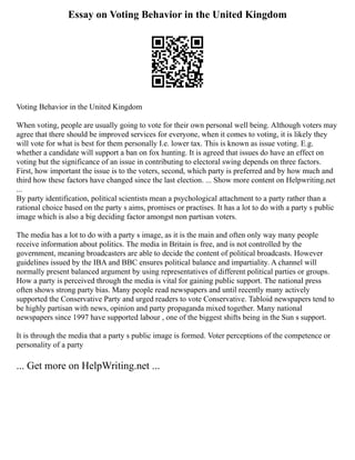 Essay on Voting Behavior in the United Kingdom
Voting Behavior in the United Kingdom
When voting, people are usually going to vote for their own personal well being. Although voters may
agree that there should be improved services for everyone, when it comes to voting, it is likely they
will vote for what is best for them personally I.e. lower tax. This is known as issue voting. E.g.
whether a candidate will support a ban on fox hunting. It is agreed that issues do have an effect on
voting but the significance of an issue in contributing to electoral swing depends on three factors.
First, how important the issue is to the voters, second, which party is preferred and by how much and
third how these factors have changed since the last election. ... Show more content on Helpwriting.net
...
By party identification, political scientists mean a psychological attachment to a party rather than a
rational choice based on the party s aims, promises or practises. It has a lot to do with a party s public
image which is also a big deciding factor amongst non partisan voters.
The media has a lot to do with a party s image, as it is the main and often only way many people
receive information about politics. The media in Britain is free, and is not controlled by the
government, meaning broadcasters are able to decide the content of political broadcasts. However
guidelines issued by the IBA and BBC ensures political balance and impartiality. A channel will
normally present balanced argument by using representatives of different political parties or groups.
How a party is perceived through the media is vital for gaining public support. The national press
often shows strong party bias. Many people read newspapers and until recently many actively
supported the Conservative Party and urged readers to vote Conservative. Tabloid newspapers tend to
be highly partisan with news, opinion and party propaganda mixed together. Many national
newspapers since 1997 have supported labour , one of the biggest shifts being in the Sun s support.
It is through the media that a party s public image is formed. Voter perceptions of the competence or
personality of a party
... Get more on HelpWriting.net ...
 