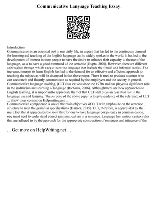 Communicative Language Teaching Essay
Introduction
Communication is an essential tool in our daily life, an aspect that has led to the continuous demand
for learning and teaching of the English language that is widely spoken in the world. It has led to the
development of interest in most people to have the desire to enhance their capacity to the use of the
language, so as to have a good command of the semantic (Gupta, 2004). However, there are different
approaches through which people learn the language that include the formal and informal tactics. The
increased interest to learn English has led to the demand for an effective and efficient approach to
teaching the subject as will be discussed in the above paper. There is need to produce students who
can accurately and fluently communicate as required by the employers and the society in general.
Communicative language teaching, (CLT) has existed since the 1970s and has played a significant role
in the instruction and learning of language (Richards, 2006). Although there are new approaches to
English teaching, it is important to appreciate the fact that CLT still plays an essential role in the
language use and learning. The purpose of the above paper is to give evidence of the relevance of CLT
... Show more content on Helpwriting.net ...
Communicative competence is one of the main objectives of CLT with emphasize on the sentence
structure to meet the grammar specifications (Harmer, 2015). CLT, therefore, is appreciated by the
mere fact that it appreciates the point that for one to have language competency in communication,
one must need to understand correct grammatical use in a sentence. Language has various syntax rules
that are adhered to by the approach for the appropriate construction of sentences and utterance of the
... Get more on HelpWriting.net ...
 